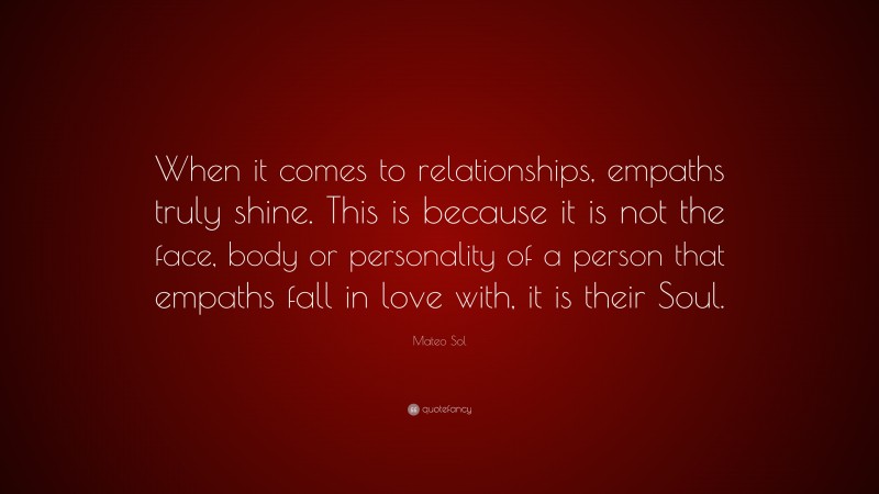 Mateo Sol Quote: “When it comes to relationships, empaths truly shine. This is because it is not the face, body or personality of a person that empaths fall in love with, it is their Soul.”
