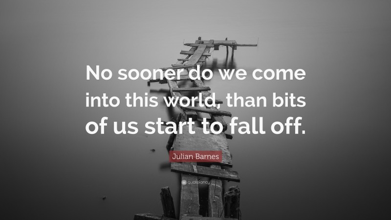 Julian Barnes Quote: “No sooner do we come into this world, than bits of us start to fall off.”