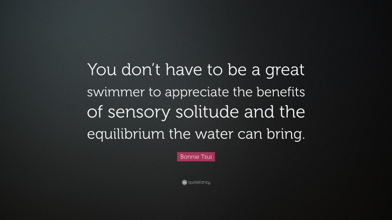 Bonnie Tsui Quote: “You don’t have to be a great swimmer to appreciate the benefits of sensory solitude and the equilibrium the water can bring.”