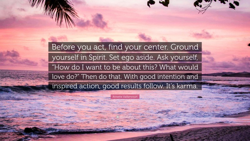 Annette Vaillancourt Quote: “Before you act, find your center. Ground yourself in Spirit. Set ego aside. Ask yourself, “How do I want to be about this? What would love do?” Then do that. With good intention and inspired action, good results follow. It’s karma.”
