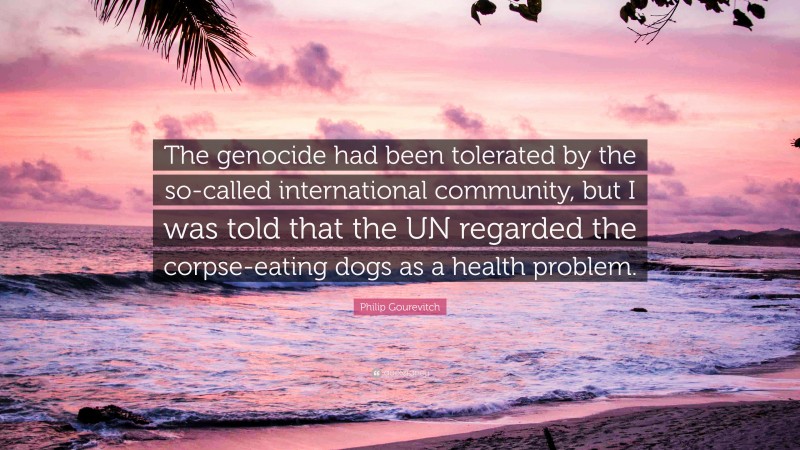 Philip Gourevitch Quote: “The genocide had been tolerated by the so-called international community, but I was told that the UN regarded the corpse-eating dogs as a health problem.”