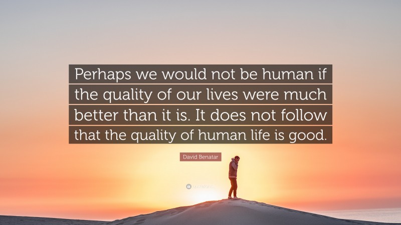 David Benatar Quote: “Perhaps we would not be human if the quality of our lives were much better than it is. It does not follow that the quality of human life is good.”