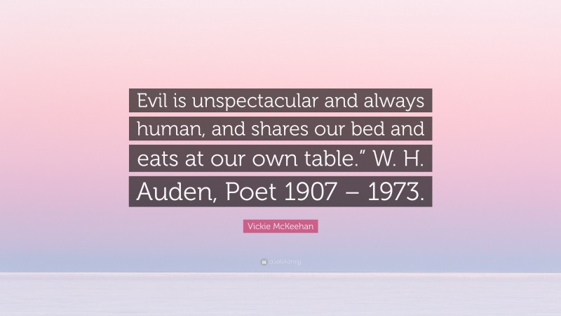Vickie McKeehan Quote: “Evil is unspectacular and always human, and shares our bed and eats at our own table.” W. H. Auden, Poet 1907 – 1973.”