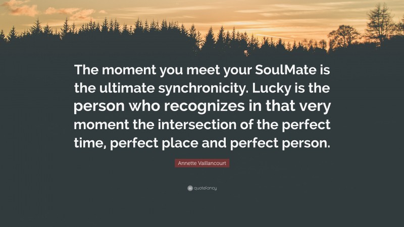 Annette Vaillancourt Quote: “The moment you meet your SoulMate is the ultimate synchronicity. Lucky is the person who recognizes in that very moment the intersection of the perfect time, perfect place and perfect person.”
