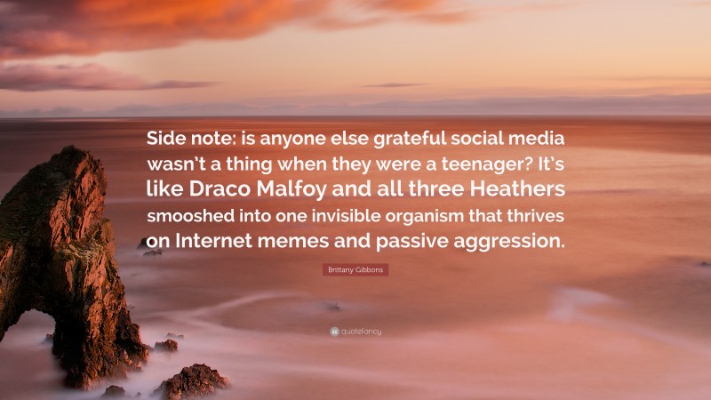 Brittany Gibbons Quote: “Side note: is anyone else grateful social media wasn’t a thing when they were a teenager? It’s like Draco Malfoy and all three Heathers smooshed into one invisible organism that thrives on Internet memes and passive aggression.”