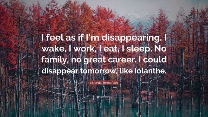 Miranda Emmerson Quote: “I feel as if I’m disappearing. I wake, I work, I eat, I sleep. No family, no great career. I could disappear tomorrow, like Iolanthe.”