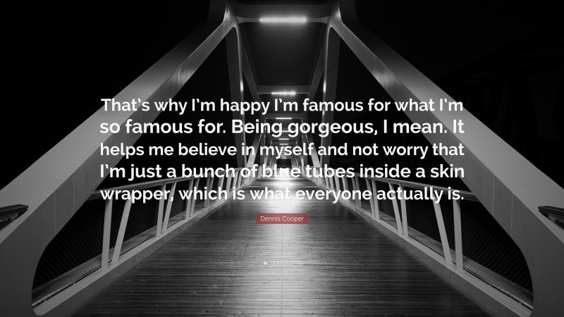 Dennis Cooper Quote: “That’s why I’m happy I’m famous for what I’m so famous for. Being gorgeous, I mean. It helps me believe in myself and not worry that I’m just a bunch of blue tubes inside a skin wrapper, which is what everyone actually is.”