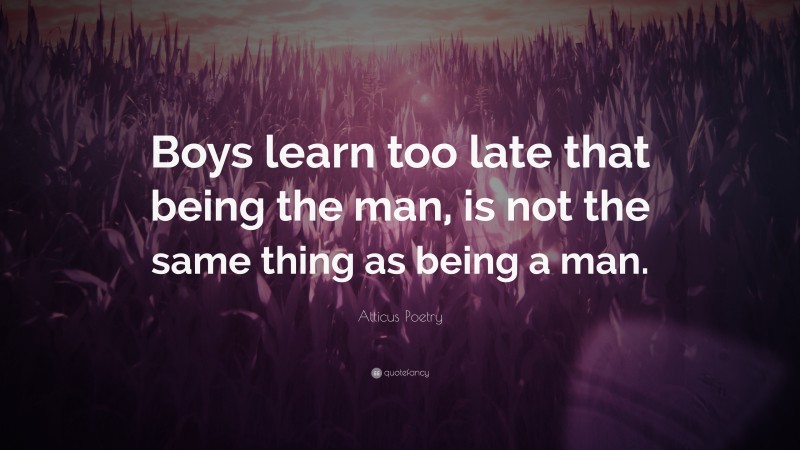 Atticus Poetry Quote: “Boys learn too late that being the man, is not the same thing as being a man.”