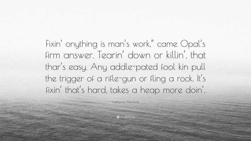 Catherine Marshall Quote: “Fixin’ onything is man’s work,” came Opal’s firm answer. Tearin’ down or killin’, that thar’s easy. Any addle-pated fool kin pull the trigger of a rifle-gun or fling a rock. It’s fixin’ that’s hard, takes a heap more doin’.”