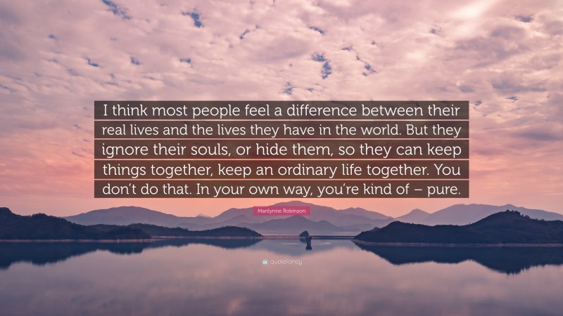 Marilynne Robinson Quote: “I think most people feel a difference between their real lives and the lives they have in the world. But they ignore their souls, or hide them, so they can keep things together, keep an ordinary life together. You don’t do that. In your own way, you’re kind of – pure.”