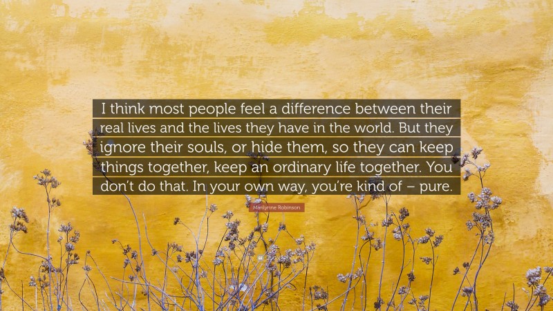 Marilynne Robinson Quote: “I think most people feel a difference between their real lives and the lives they have in the world. But they ignore their souls, or hide them, so they can keep things together, keep an ordinary life together. You don’t do that. In your own way, you’re kind of – pure.”