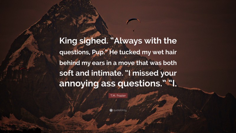 T.M. Frazier Quote: “King sighed. “Always with the questions, Pup.” He tucked my wet hair behind my ears in a move that was both soft and intimate. “I missed your annoying ass questions.” “I.”