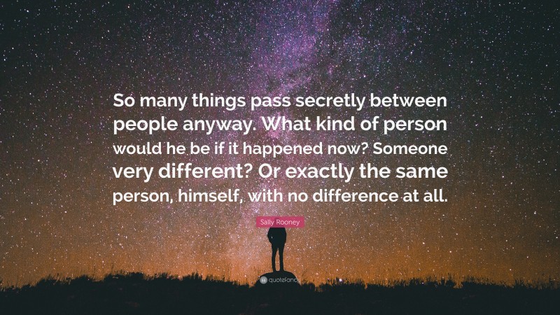 Sally Rooney Quote: “So many things pass secretly between people anyway. What kind of person would he be if it happened now? Someone very different? Or exactly the same person, himself, with no difference at all.”