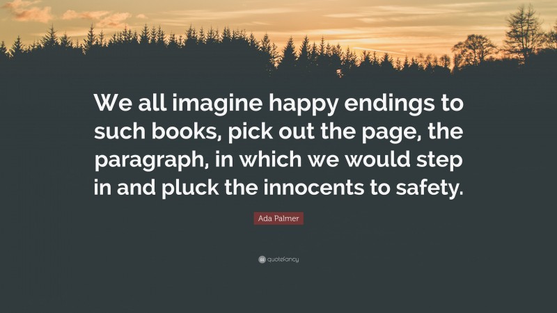 Ada Palmer Quote: “We all imagine happy endings to such books, pick out the page, the paragraph, in which we would step in and pluck the innocents to safety.”