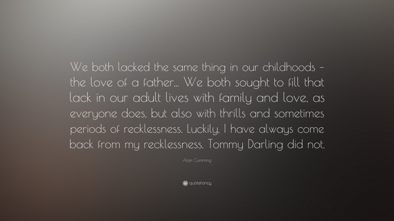 Alan Cumming Quote: “We both lacked the same thing in our childhoods – the love of a father... We both sought to fill that lack in our adult lives with family and love, as everyone does, but also with thrills and sometimes periods of recklessness. Luckily, I have always come back from my recklessness. Tommy Darling did not.”