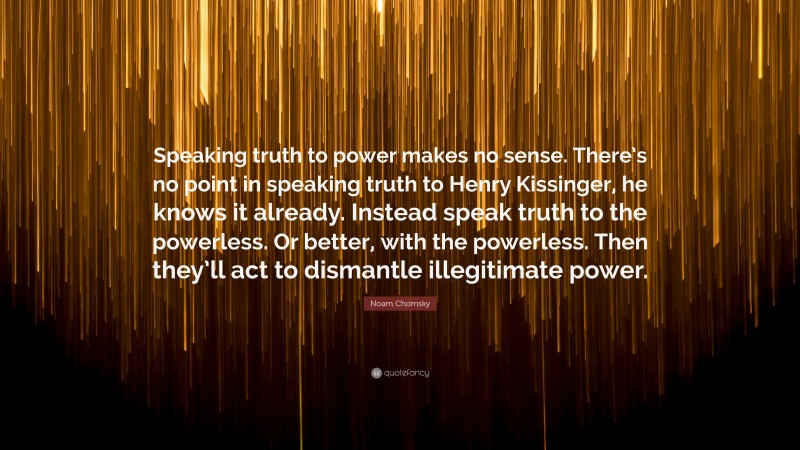 Noam Chomsky Quote: “Speaking truth to power makes no sense. There’s no point in speaking truth to Henry Kissinger, he knows it already. Instead speak truth to the powerless. Or better, with the powerless. Then they’ll act to dismantle illegitimate power.”