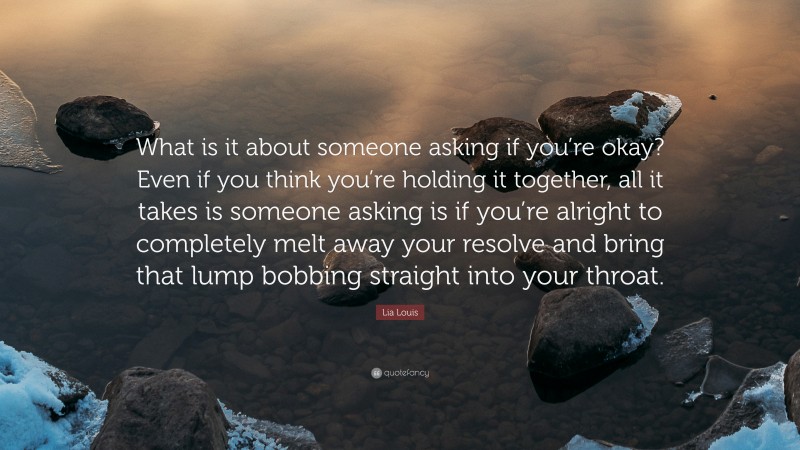 Lia Louis Quote: “What is it about someone asking if you’re okay? Even if you think you’re holding it together, all it takes is someone asking is if you’re alright to completely melt away your resolve and bring that lump bobbing straight into your throat.”