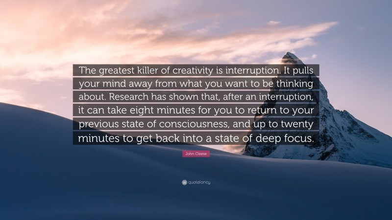 John Cleese Quote: “The greatest killer of creativity is interruption. It pulls your mind away from what you want to be thinking about. Research has shown that, after an interruption, it can take eight minutes for you to return to your previous state of consciousness, and up to twenty minutes to get back into a state of deep focus.”