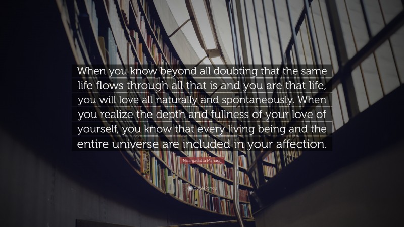 Nisargadatta Maharaj Quote: “When you know beyond all doubting that the same life flows through all that is and you are that life, you will love all naturally and spontaneously. When you realize the depth and fullness of your love of yourself, you know that every living being and the entire universe are included in your affection.”