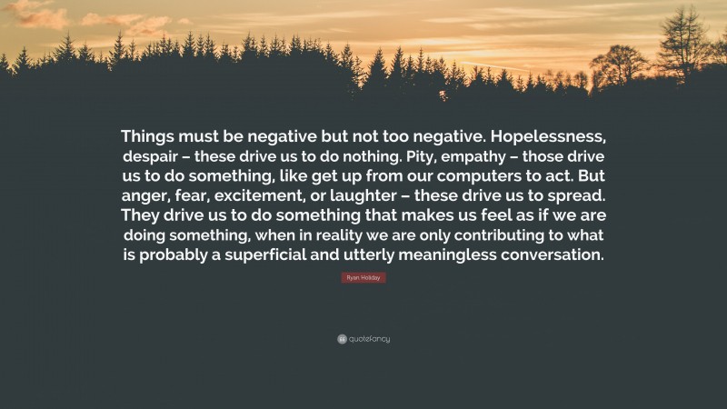 Ryan Holiday Quote: “Things must be negative but not too negative. Hopelessness, despair – these drive us to do nothing. Pity, empathy – those drive us to do something, like get up from our computers to act. But anger, fear, excitement, or laughter – these drive us to spread. They drive us to do something that makes us feel as if we are doing something, when in reality we are only contributing to what is probably a superficial and utterly meaningless conversation.”