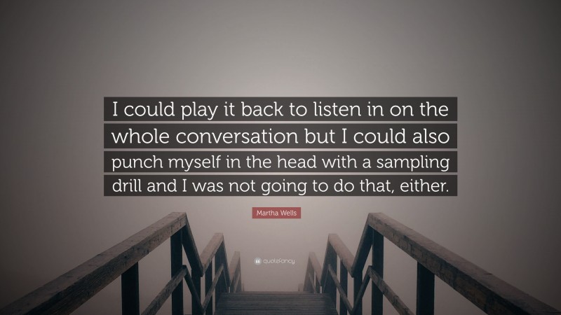 Martha Wells Quote: “I could play it back to listen in on the whole conversation but I could also punch myself in the head with a sampling drill and I was not going to do that, either.”