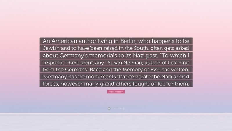 Isabel Wilkerson Quote: “An American author living in Berlin, who happens to be Jewish and to have been raised in the South, often gets asked about Germany’s memorials to its Nazi past. “To which I respond: There aren’t any,” Susan Neiman, author of Learning from the Germans: Race and the Memory of Evil, has written. “Germany has no monuments that celebrate the Nazi armed forces, however many grandfathers fought or fell for them.”