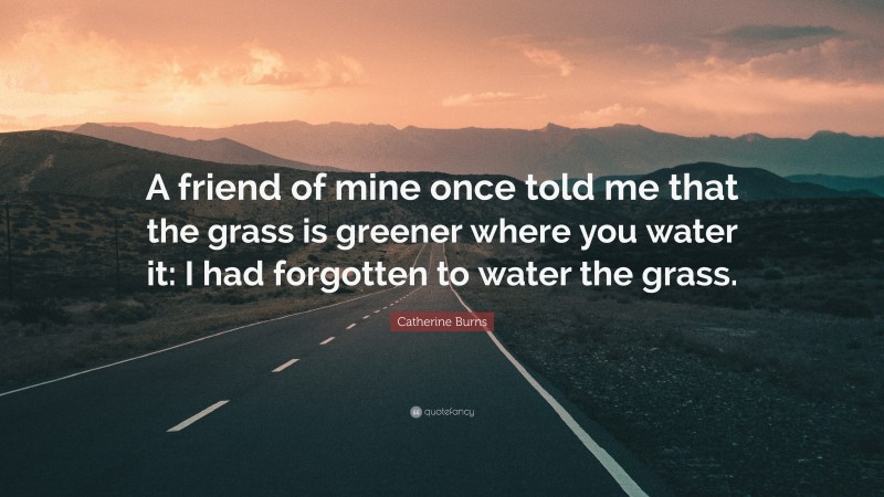 Catherine Burns Quote: “A friend of mine once told me that the grass is greener where you water it: I had forgotten to water the grass.”