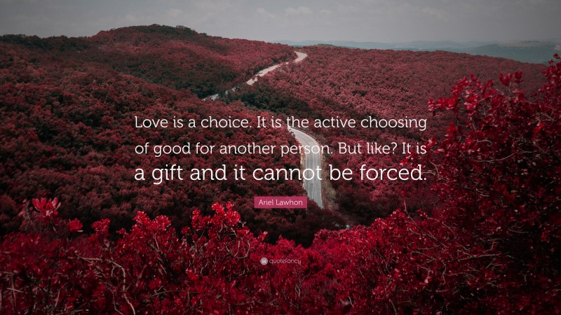 Ariel Lawhon Quote: “Love is a choice. It is the active choosing of good for another person. But like? It is a gift and it cannot be forced.”