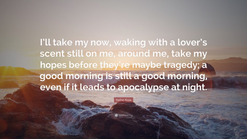 Kathe Koja Quote: “I’ll take my now, waking with a lover’s scent still on me, around me, take my hopes before they’re maybe tragedy; a good morning is still a good morning, even if it leads to apocalypse at night.”