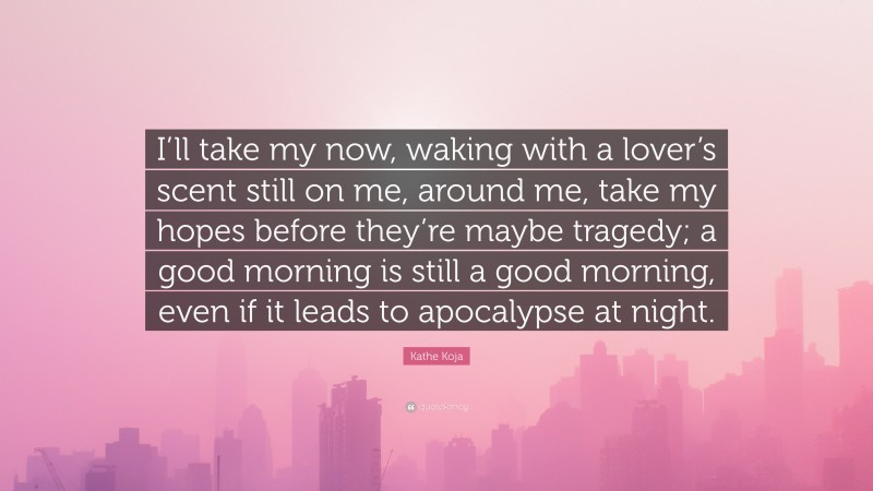 Kathe Koja Quote: “I’ll take my now, waking with a lover’s scent still on me, around me, take my hopes before they’re maybe tragedy; a good morning is still a good morning, even if it leads to apocalypse at night.”