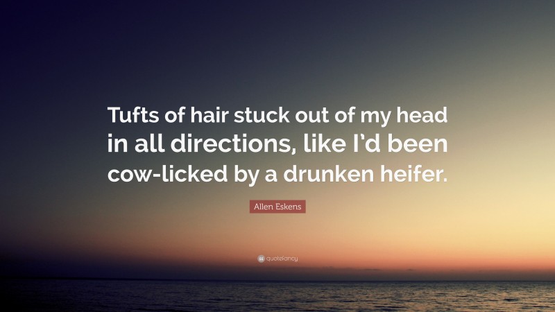 Allen Eskens Quote: “Tufts of hair stuck out of my head in all directions, like I’d been cow-licked by a drunken heifer.”