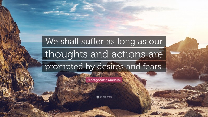 Nisargadatta Maharaj Quote: “We shall suffer as long as our thoughts and actions are prompted by desires and fears.”