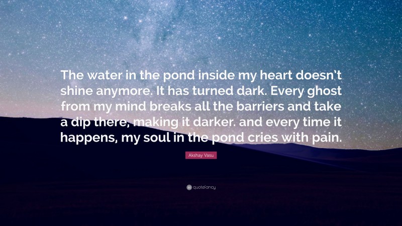 Akshay Vasu Quote: “The water in the pond inside my heart doesn’t shine anymore. It has turned dark. Every ghost from my mind breaks all the barriers and take a dip there, making it darker. and every time it happens, my soul in the pond cries with pain.”
