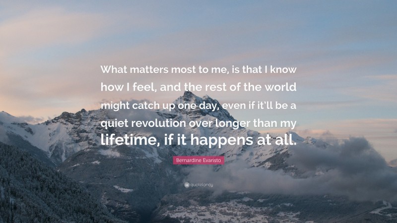 Bernardine Evaristo Quote: “What matters most to me, is that I know how I feel, and the rest of the world might catch up one day, even if it’ll be a quiet revolution over longer than my lifetime, if it happens at all.”