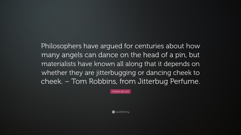 Charles de Lint Quote: “Philosophers have argued for centuries about how many angels can dance on the head of a pin, but materialists have known all along that it depends on whether they are jitterbugging or dancing cheek to cheek. – Tom Robbins, from Jitterbug Perfume.”