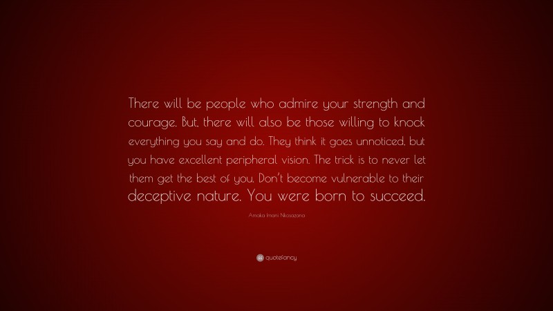 Amaka Imani Nkosazana Quote: “There will be people who admire your strength and courage. But, there will also be those willing to knock everything you say and do. They think it goes unnoticed, but you have excellent peripheral vision. The trick is to never let them get the best of you. Don’t become vulnerable to their deceptive nature. You were born to succeed.”