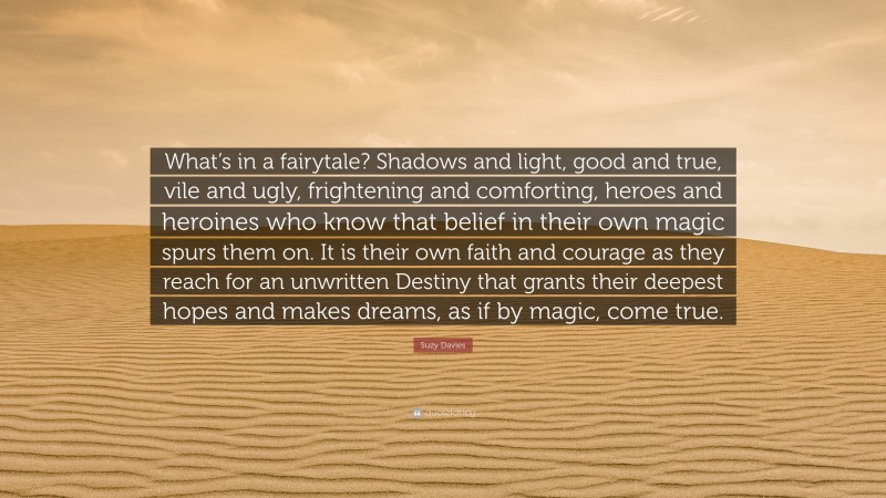 Suzy Davies Quote: “What’s in a fairytale? Shadows and light, good and true, vile and ugly, frightening and comforting, heroes and heroines who know that belief in their own magic spurs them on. It is their own faith and courage as they reach for an unwritten Destiny that grants their deepest hopes and makes dreams, as if by magic, come true.”