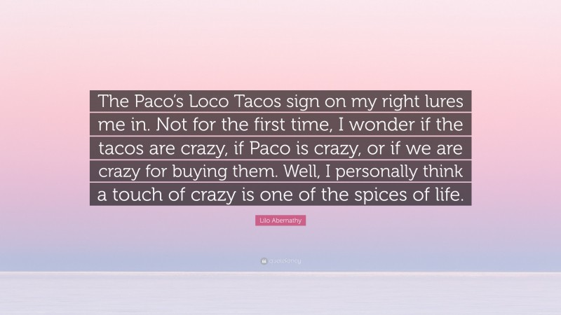 Lilo Abernathy Quote: “The Paco’s Loco Tacos sign on my right lures me in. Not for the first time, I wonder if the tacos are crazy, if Paco is crazy, or if we are crazy for buying them. Well, I personally think a touch of crazy is one of the spices of life.”