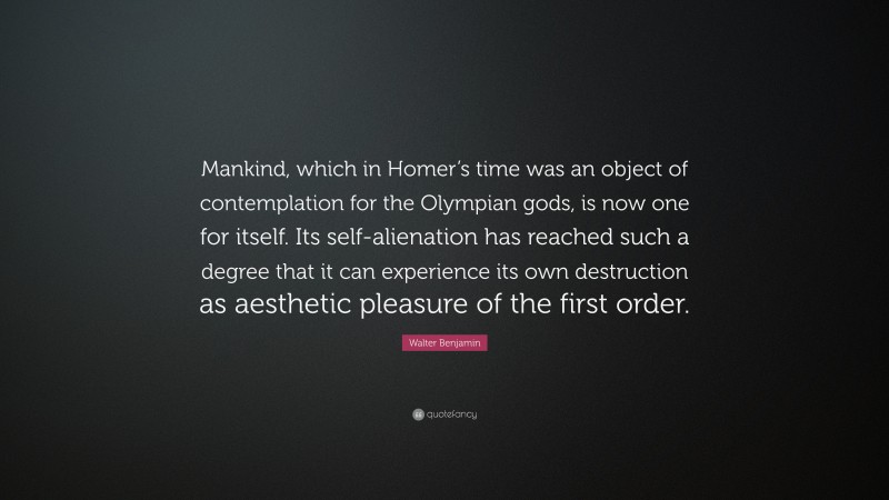 Walter Benjamin Quote: “Mankind, which in Homer’s time was an object of contemplation for the Olympian gods, is now one for itself. Its self-alienation has reached such a degree that it can experience its own destruction as aesthetic pleasure of the first order.”