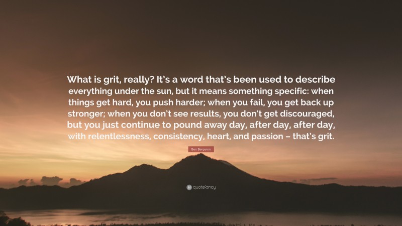 Ben Bergeron Quote: “What is grit, really? It’s a word that’s been used to describe everything under the sun, but it means something specific: when things get hard, you push harder; when you fail, you get back up stronger; when you don’t see results, you don’t get discouraged, but you just continue to pound away day, after day, after day, with relentlessness, consistency, heart, and passion – that’s grit.”