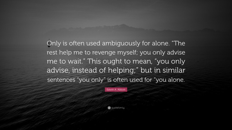 Edwin A. Abbott Quote: “Only is often used ambiguously for alone. “The rest help me to revenge myself; you only advise me to wait.” This ought to mean, “you only advise, instead of helping;” but in similar sentences “you only” is often used for “you alone.”
