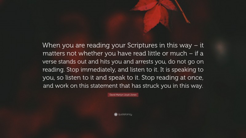 David Martyn Lloyd-Jones Quote: “When you are reading your Scriptures in this way – it matters not whether you have read little or much – if a verse stands out and hits you and arrests you, do not go on reading. Stop immediately, and listen to it. It is speaking to you, so listen to it and speak to it. Stop reading at once, and work on this statement that has struck you in this way.”