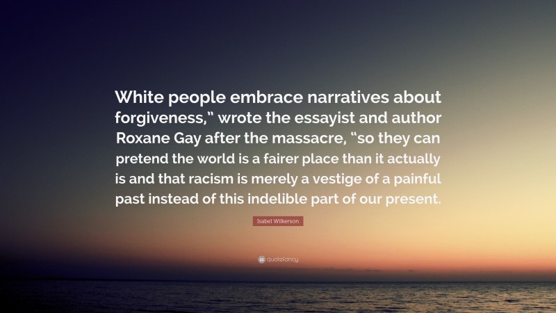 Isabel Wilkerson Quote: “White people embrace narratives about forgiveness,” wrote the essayist and author Roxane Gay after the massacre, “so they can pretend the world is a fairer place than it actually is and that racism is merely a vestige of a painful past instead of this indelible part of our present.”