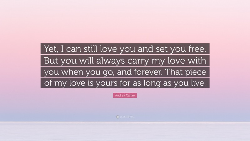 Audrey Carlan Quote: “Yet, I can still love you and set you free. But you will always carry my love with you when you go, and forever. That piece of my love is yours for as long as you live.”