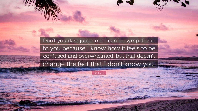 T.M. Frazier Quote: “Don’t you dare judge me. I can be sympathetic to you because I know how it feels to be confused and overwhelmed, but that doesn’t change the fact that I don’t know you.”