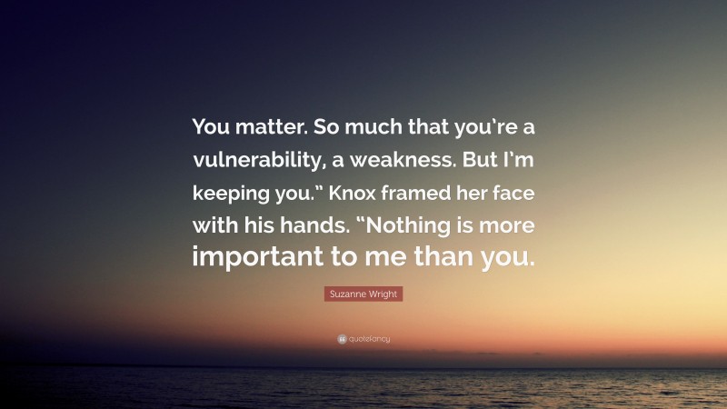 Suzanne Wright Quote: “You matter. So much that you’re a vulnerability, a weakness. But I’m keeping you.” Knox framed her face with his hands. “Nothing is more important to me than you.”