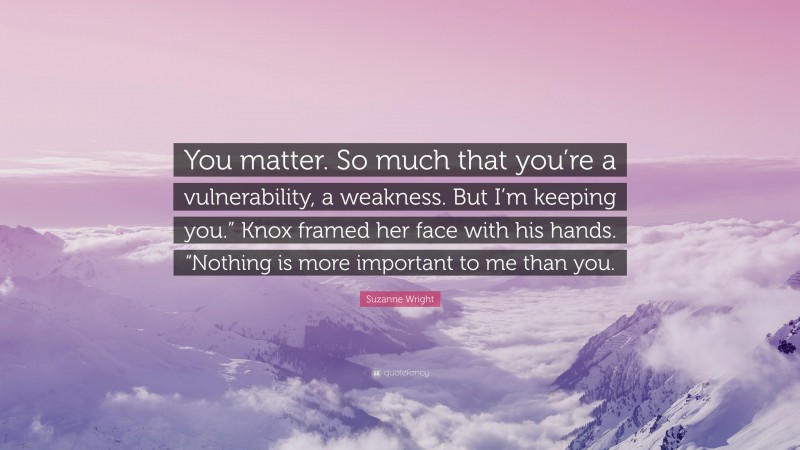 Suzanne Wright Quote: “You matter. So much that you’re a vulnerability, a weakness. But I’m keeping you.” Knox framed her face with his hands. “Nothing is more important to me than you.”