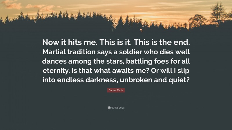 Sabaa Tahir Quote: “Now it hits me. This is it. This is the end. Martial tradition says a soldier who dies well dances among the stars, battling foes for all eternity. Is that what awaits me? Or will I slip into endless darkness, unbroken and quiet?”