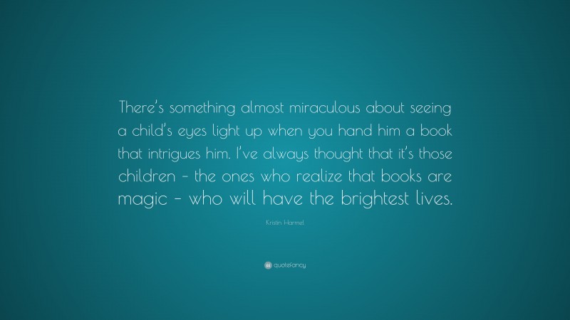Kristin Harmel Quote: “There’s something almost miraculous about seeing a child’s eyes light up when you hand him a book that intrigues him. I’ve always thought that it’s those children – the ones who realize that books are magic – who will have the brightest lives.”