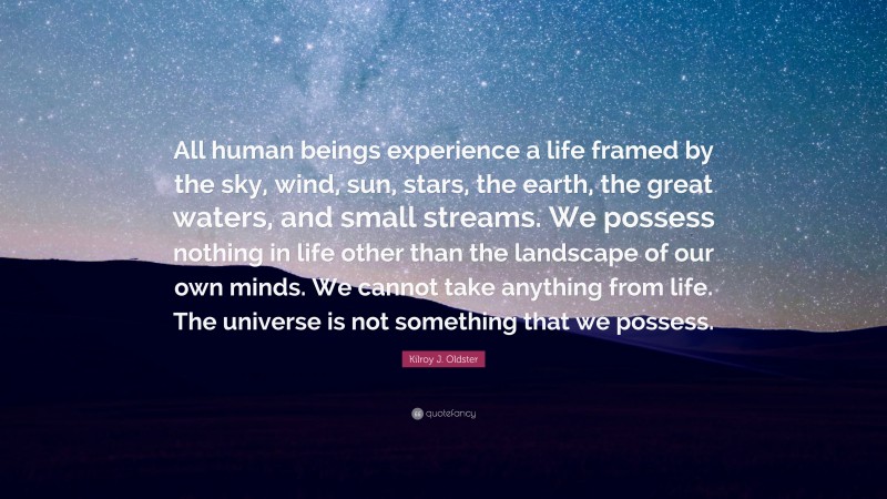 Kilroy J. Oldster Quote: “All human beings experience a life framed by the sky, wind, sun, stars, the earth, the great waters, and small streams. We possess nothing in life other than the landscape of our own minds. We cannot take anything from life. The universe is not something that we possess.”